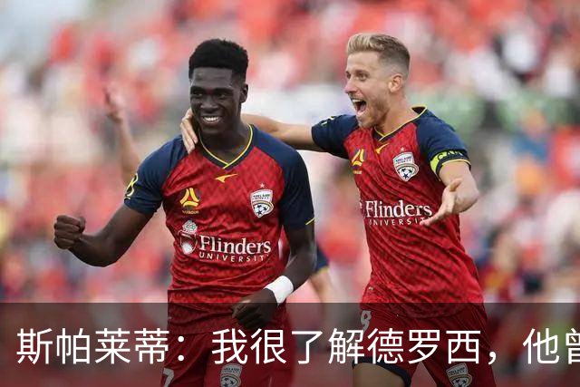 斯帕莱蒂：我很了解德罗西，他曾是我在球场上的“武装右臂”